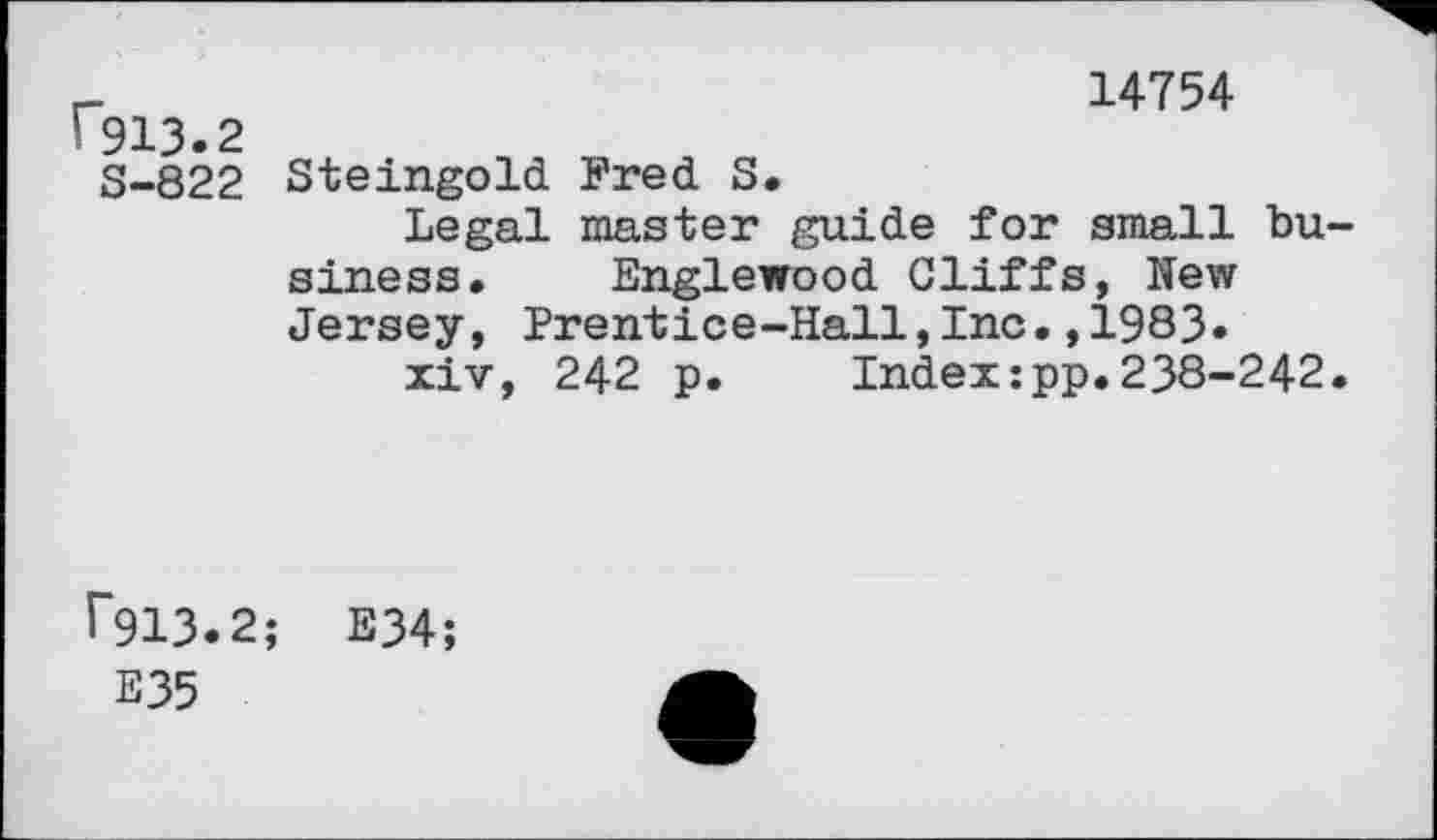 ﻿r913.2
S-822
14754
Steingold Fred S.
Legal master guide for small business. Englewood Cliffs, New Jersey, Prentice-Hall,Inc.,1983.
xiv, 242 p. Index:pp.238-242.
^13.2; E34;
E35